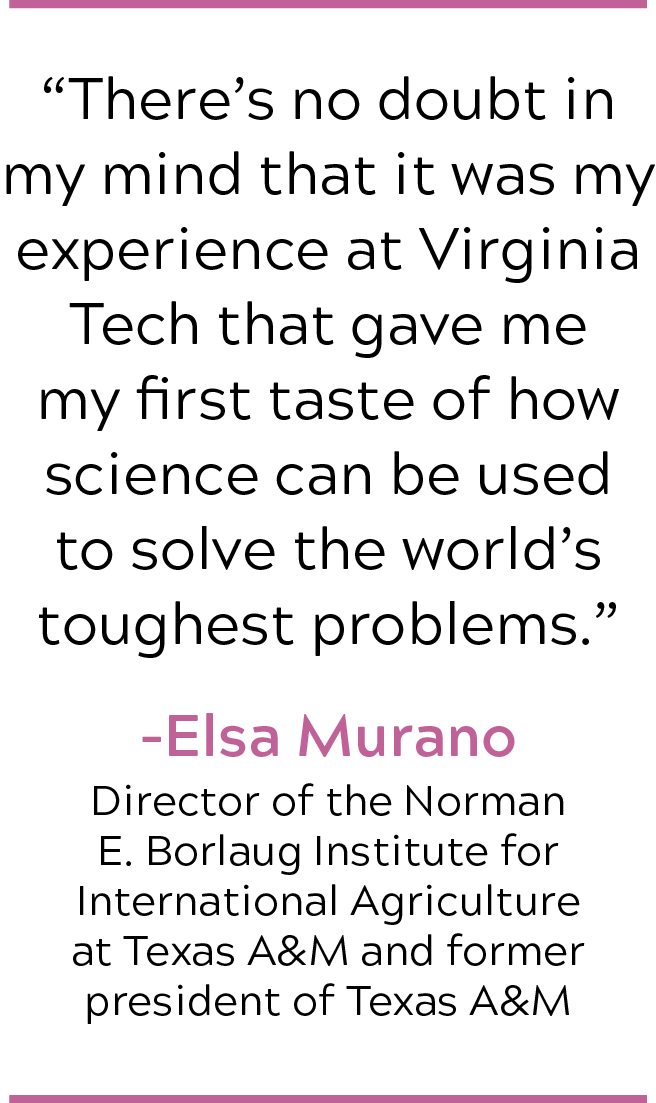 'There's no doubt in my mind that my experience at Virginai Tech gave me my first taste of how science can be used to solve the world's toughest problems.' - Elsa Murano, Director of the Norman E. Borlaugh Institute for International Agriculture at Texas A&M and former presidnet of Texas A&M